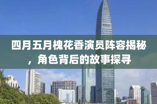 四月五月槐花香演员阵容揭秘，角色背后的故事探寻
