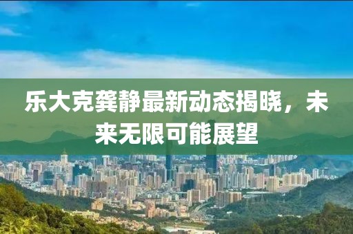 乐大克龚静最新动态揭晓，未来无限可能展望