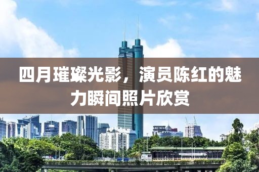 四月璀璨光影，演员陈红的魅力瞬间照片欣赏
