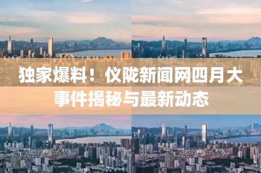 独家爆料！仪陇新闻网四月大事件揭秘与最新动态