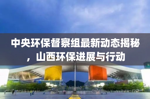 中央环保督察组最新动态揭秘，山西环保进展与行动