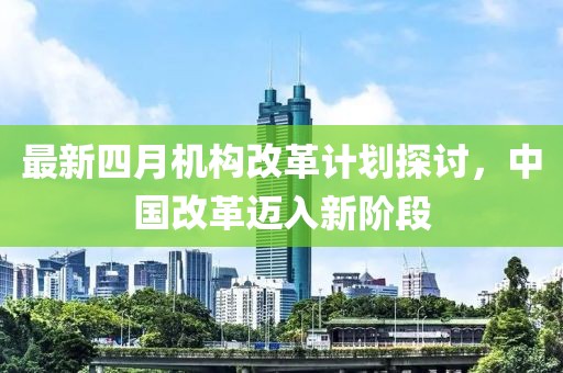 最新四月机构改革计划探讨，中国改革迈入新阶段