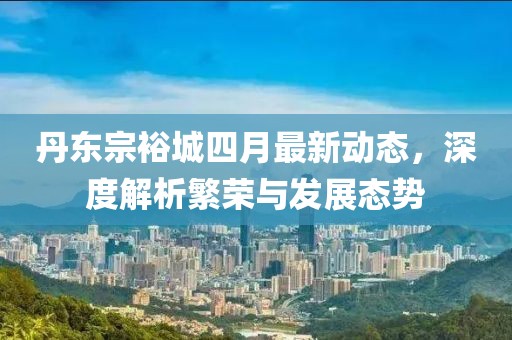 丹东宗裕城四月最新动态，深度解析繁荣与发展态势
