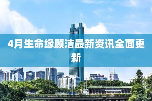 4月生命缘顾洁最新资讯全面更新