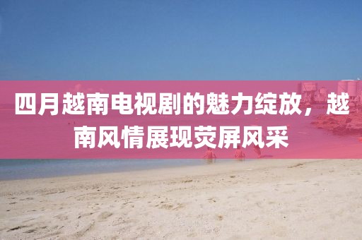 四月越南电视剧的魅力绽放，越南风情展现荧屏风采