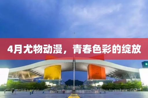 4月尤物动漫，青春色彩的绽放