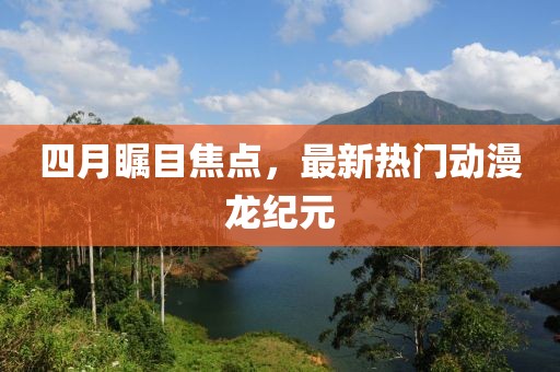 四月瞩目焦点，最新热门动漫龙纪元