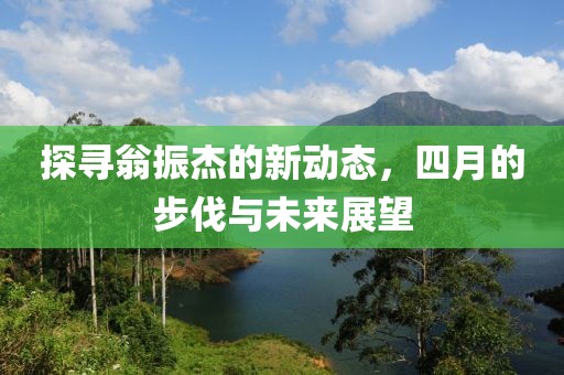 探寻翁振杰的新动态，四月的步伐与未来展望