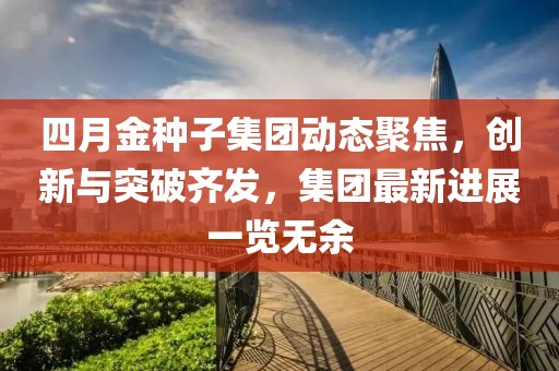 四月金种子集团动态聚焦，创新与突破齐发，集团最新进展一览无余