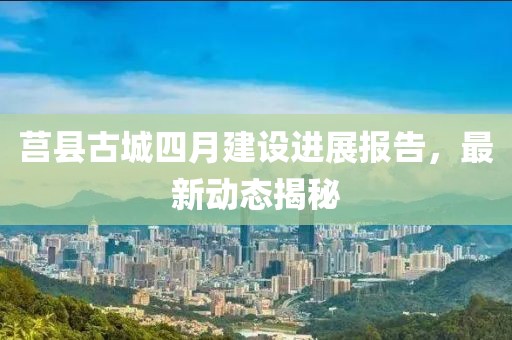 莒县古城四月建设进展报告，最新动态揭秘