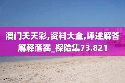 澳门天天彩,资料大全,评述解答解释落实_探险集73.821