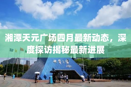 湘潭天元广场四月最新动态，深度探访揭秘最新进展