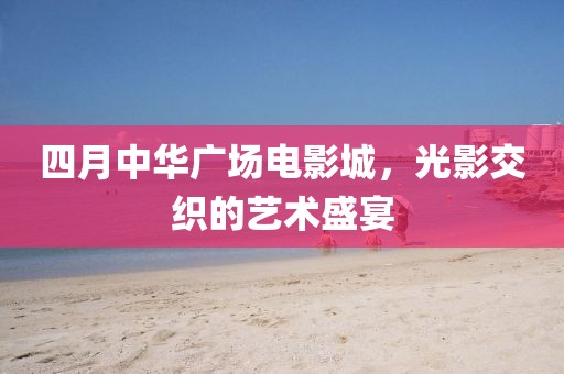 四月中华广场电影城，光影交织的艺术盛宴
