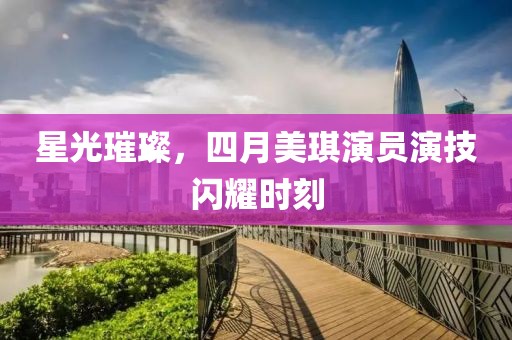 星光璀璨，四月美琪演员演技闪耀时刻