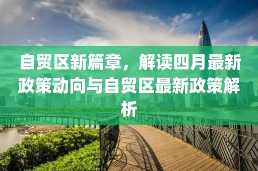 自贸区新篇章，解读四月最新政策动向与自贸区最新政策解析