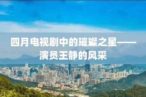 四月电视剧中的璀璨之星——演员王静的风采
