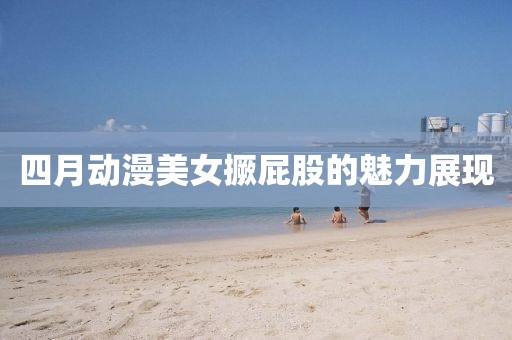 四月动漫美女撅屁股的魅力展现