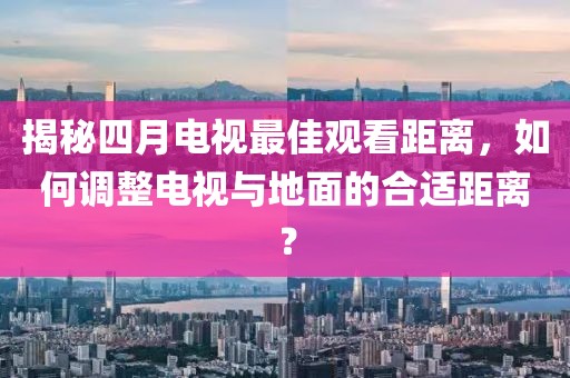 揭秘四月电视最佳观看距离，如何调整电视与地面的合适距离？