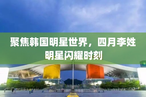 聚焦韩国明星世界，四月李姓明星闪耀时刻