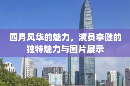 四月风华的魅力，演员李健的独特魅力与图片展示