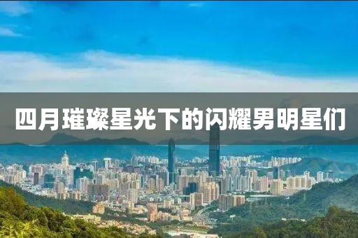 四月璀璨星光下的闪耀男明星们