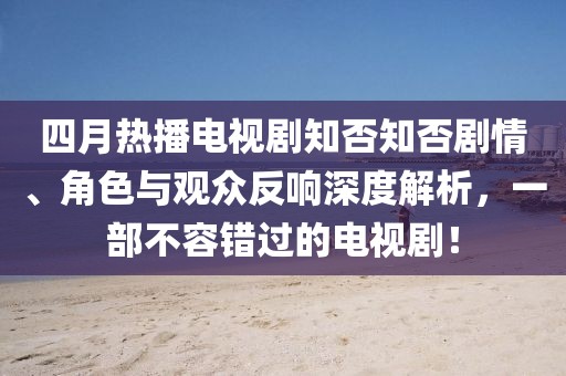四月热播电视剧知否知否剧情、角色与观众反响深度解析，一部不容错过的电视剧！