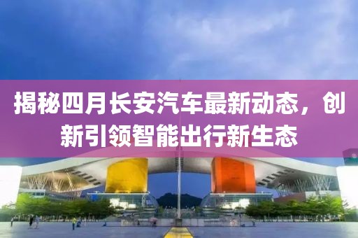 揭秘四月长安汽车最新动态，创新引领智能出行新生态