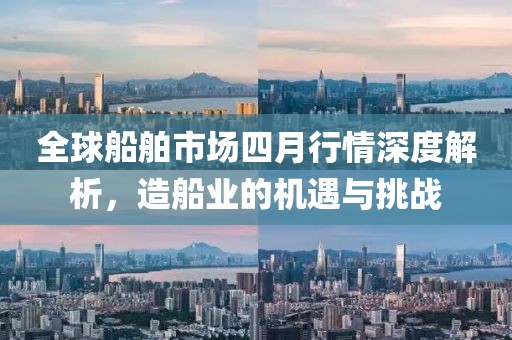 全球船舶市场四月行情深度解析，造船业的机遇与挑战