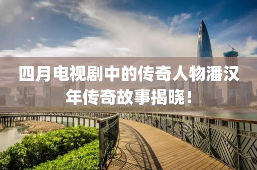 四月电视剧中的传奇人物潘汉年传奇故事揭晓！