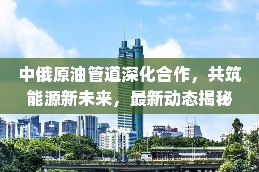 中俄原油管道深化合作，共筑能源新未来，最新动态揭秘