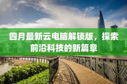 四月最新云电脑解锁版，探索前沿科技的新篇章