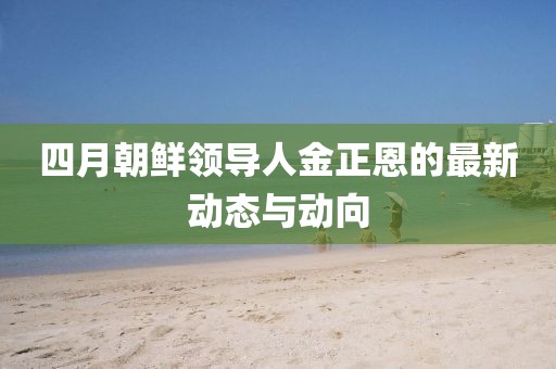 四月朝鲜领导人金正恩的最新动态与动向