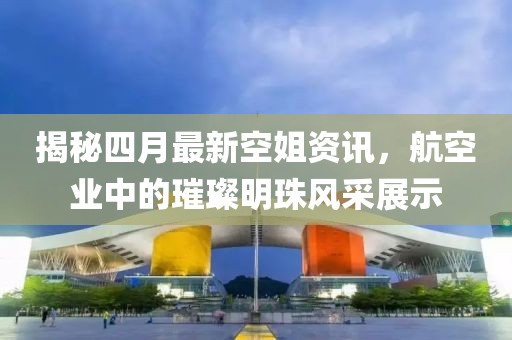 揭秘四月最新空姐资讯，航空业中的璀璨明珠风采展示