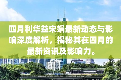 四月利华益宋娟最新动态与影响深度解析，揭秘其在四月的最新资讯及影响力。