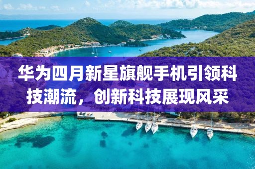 华为四月新星旗舰手机引领科技潮流，创新科技展现风采