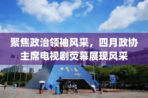 聚焦政治领袖风采，四月政协主席电视剧荧幕展现风采