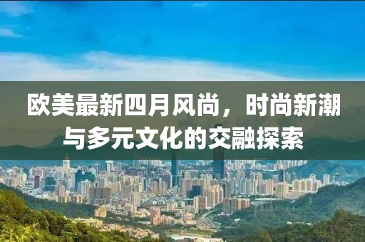 欧美最新四月风尚，时尚新潮与多元文化的交融探索