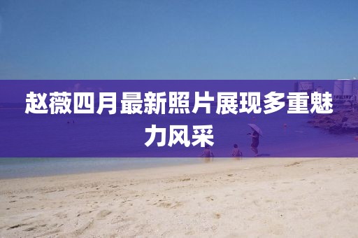赵薇四月最新照片展现多重魅力风采