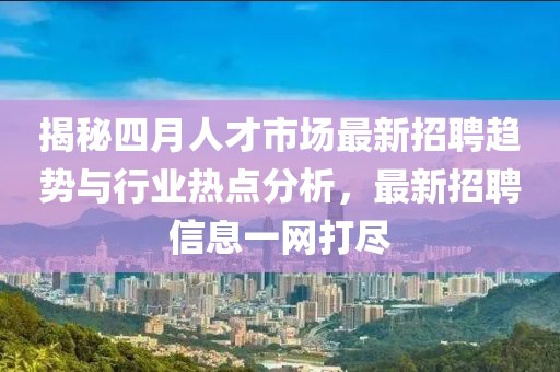 揭秘四月人才市场最新招聘趋势与行业热点分析，最新招聘信息一网打尽