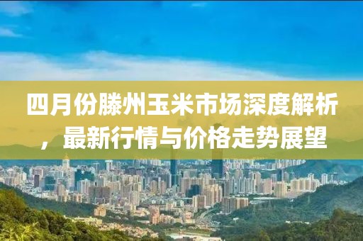 四月份滕州玉米市场深度解析，最新行情与价格走势展望