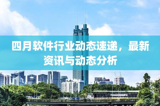 四月软件行业动态速递，最新资讯与动态分析