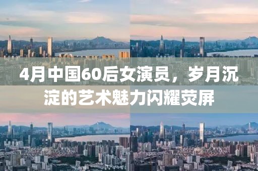 4月中国60后女演员，岁月沉淀的艺术魅力闪耀荧屏