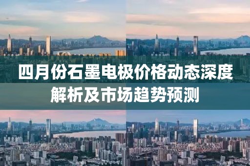 四月份石墨电极价格动态深度解析及市场趋势预测