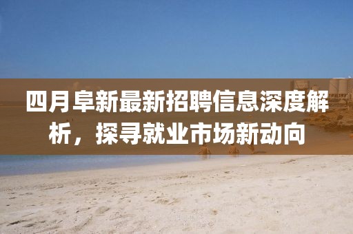 四月阜新最新招聘信息深度解析，探寻就业市场新动向