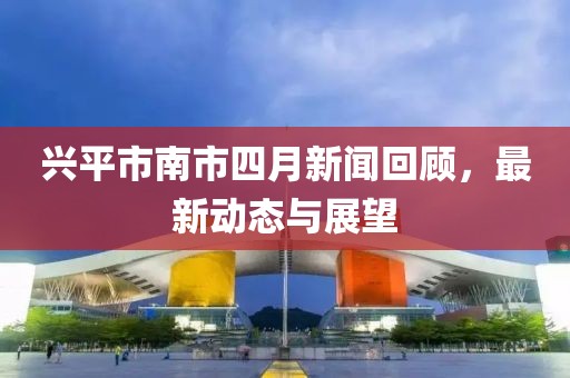 兴平市南市四月新闻回顾，最新动态与展望