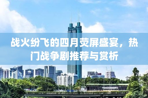 战火纷飞的四月荧屏盛宴，热门战争剧推荐与赏析