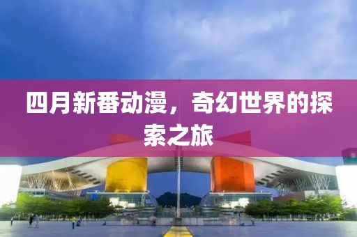 四月新番动漫，奇幻世界的探索之旅