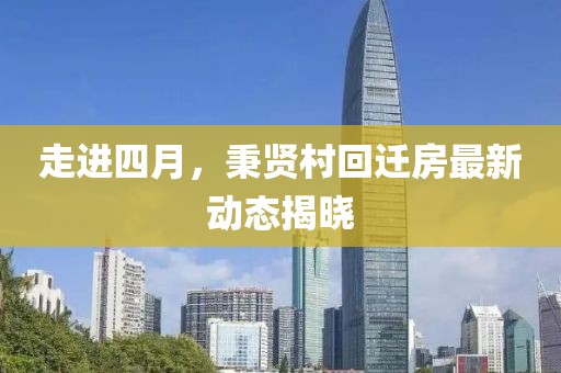 走进四月，秉贤村回迁房最新动态揭晓