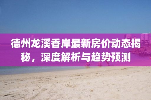 德州龙溪香岸最新房价动态揭秘，深度解析与趋势预测