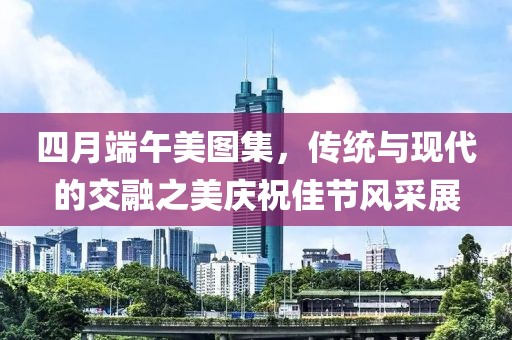 四月端午美图集，传统与现代的交融之美庆祝佳节风采展